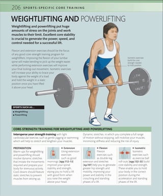 206 S P O R T S - S P E C I F I C C O R E T R A I N I N G
Weightlifting and powerlifting put huge
amounts of stress on the joints and work
muscles to their limit. Excellent core stability
is crucial to generate the power, speed, and
control needed for a successful lift.
WEIGHTLIFTING AND POWERLIFTING
SPORTS SUCH AS...
 ▪ Weightlifting
 ▪ Powerlifting
Flexion and extension exercises should be the focus
of any good core-strength training program for
weightlifters. Improving the flexion of your lumbar
spine will make bending to pick up the weight easier,
while performing extension exercises will improve
your final locking-out movement. Isometric exercises
will increase your ability to brace your
body against the weight of a load
and hold the weight in a static
position once you have lifted
it above your head.
Isometric exercises
build the core
strength needed
to hold position
 ■ Extension
Using extension
exercises
such as good
mornings (»pp.112–13)
improve your spinal
stability and strength,
elping you to hold a lift
with good form when
you raise the weight
above your head.
PREPARATION
Warm-ups for weightlifting
and powerlifting should
involve dynamic stretches
that imitate the movements
required and prepare your
body for strenuous activity.
Cool-downs should feature
static stretches to prevent
muscles from seizing up.
 ■ Flexion
Flexion
exercises such
as double-leg
extension and stretches
(»p.107) help you to generate
greater hip strength and
mobility, improving your
power and stability in the
crouching and standing
phases of a lift.
 ■ Isometric
Isometric
exercises such
as exercise ball
roll-outs (»pp.132–33) build
core stability and strength.
These enable you to hold
your body in the correct
position during the
acceleration and standing
phases of the lift.
Intersperse your strength training with light
cardiovascular exercise, such as gentle jogging or swimming,
which will help to stretch and lengthen your muscles.
CORE-STRENGTH TRAINING FOR WEIGHTLIFTING AND POWERLIFTING
Dynamic stretches, in which you complete a full range
of motion without stopping, will mobilize your muscles,
minimizing stiffness and reducing the risk of injury.
 
