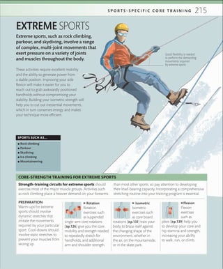 215S P O R T S - S P E C I F I C C O R E T R A I N I N G
Extreme sports, such as rock climbing,
parkour, and skydiving, involve a range
of complex, multi-joint movements that
exert pressure on a variety of joints
and muscles throughout the body.
EXTREME SPORTS
These activities require excellent mobility
and the ability to generate power from
a stable position. Improving your side
flexion will make it easier for you to
reach out to grab awkwardly positioned
handholds without compromising your
stability. Building your isometric strength will
help you to cut out inessential movements,
which in turn conserves energy and makes
your technique more efficient.
SPORTS SUCH AS...
 ▪ Rock climbing
 ▪ Parkour
 ▪ Skydiving
 ▪ Ice climbing
 ▪ Mountaineering
Good ﬂexibility is needed
to perform the demanding
movements required
by extreme sports
PREPARATION
Warm-ups for extreme
sports should involve
dynamic stretches that
imitate the movements
required by your particular
sport. Cool-downs should
involve static stretches to
prevent your muscles from
seizing up.
 ■ Rotation
Rotation
exercises such
as suspended
single-arm core rotations
(»p.126) give you the core
mobility and strength needed
to repeatedly stretch for
handholds, and additional
arm and shoulder strength.
 ■ Isometric
Isometric
exercises such
as core board
rotations (»p.131) train your
body to brace itself against
the changing shape of the
environment, whether in
the air, on the mountainside,
or in the skate park.
 ■ Flexion
Flexion
exercises
such as
pikes (»p.139) help you
to develop your core and
hip stamina and strength,
increasing your ability
to walk, run, or climb.
Strength-training circuits for extreme sports should
exercise most of the major muscle groups. Activities such
as rock climbing place a heavier demand on your forearms
than most other sports, so pay attention to developing
their load-bearing capacity. Incorporating a comprehensive
stretching routine into your training program is essential.
CORE-STRENGTH TRAINING FOR EXTREME SPORTS
 