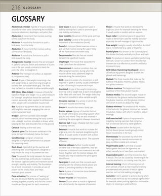 G L O S S A R Y216
GLOSSARY
Abdominal cylinder A girdle of muscle and fascia
around the lower torso comprising the multiﬁdus,
transverse abdominis, diaphragm, and pelvic ﬂoor.
Abduction A movement that involves pushing
a limb away from the body.
Abductor A muscle that functions to push a
limb away from the body.
Adduction A movement that involves pulling
a limb toward the body.
Adductor A muscle that functions to pull a
limb toward the body.
Antagonistic muscles Muscles that are arranged
in pairs to carry out ﬂexion and extension of a joint:
one of the pair usually contracts to bend the
joint, the other to straighten it.
Anterior The front part or surface, as opposed
to the posterior (rear).
Barbell A type of free weight comprising a bar
with weight disks at each end, long enough to
be held with a shoulder-width grip. The disks
may be ﬁxed, or movable to allow variable weight.
BMI (Body Mass Index) A measure of body fat
based on height and weight. It is a useful measure
for “average” people but should be used with
caution, especially when applied to athletes and
other people with considerable muscle bulk.
Box A piece of equipment that can be used to
add height to exercises, engaging the core on
a more advanced level.
Bridge A common isometric core strength
exercise, which involves raising the body upward
into a straight line from shoulders to knees, while
keeping the feet and shoulders ﬂat on the ground.
Cervical Relating to the neck area.
Cervical spine The ﬁrst seven vertebrae in the
spine, located immediately below the head.
Conditioning A program of exercise
designed to improve performance or prepare
for a sporting event.
Cool-down A period of gentle exercise and
stretching after a training session, designed to
help return the body to its preexercise state.
Core The area of the body between the base of
the ribs and the hips and buttocks. It stabilizes
the thoracic cage and pelvis and maintains spinal
strength, stability, and mobility. The foundation
for all body movement, it provides an axis of
power for the kinetic chain, and helps
maintain good posture.
Core activation The process of “waking up”
the core, to ensure that the core muscles are
working together properly, and that the correct
muscles are being used for each movement.
Core board A piece of equipment used in
stability training that is used to promote good
core stability and balance.
Core mobility Movement of the spine and hips.
Core stability Control of the position and
movement of the midsection (trunk).
Crunch A common ﬂexion exercise similar to
a sit-up that involves raising the upper body
off the ﬂoor toward the lower body.
Deep muscles Muscles that are located
beneath the superﬁcial muscles.
Diaphragm The muscle that separates the
chest cavity from the abdomen.
Diastasis recti A medical condition that can
affect pregnant women, during which the
muscles of the rectus abdominis begin to
separate along the central fascia.
Drill A practice version of a movement or skill
required in sport or activity, usually undertaken
as part of training to improve technique.
Dumbbell A type of free weight comprising a
short bar with a weight disk at each end designed
to be lifted with one hand. The weight disks may
be ﬁxed or movable to allow variable weight.
Dynamic exercise Any activity in which the
joints and muscles are moving.
Erector A muscle that raises a body part.
Erector spinae A group of muscles that run
the length of the spine, providing support when
you ﬂex and extend. They are also involved in
stabilizing the spine against sideways movement.
Exercise ball A large, inﬂatable ball that is used
in stability exercises.
Extensor A muscle that works to increase the
angle at a joint—for example straightening the
elbow. It usually works in tandem with a ﬂexor.
Extension A straightening action. The opposite
of ﬂexion.
External obliques Surface muscles located
on either side of the rectus abdominis. They are
important to rotational core movements and side
ﬂexion. Together with the internal obliques, the
muscles also help to stabilize the spine against
lateral forces.
Facet joint A small joint that connects each
vertebra with the vertebra directly above and
below it, providing stability to the spine.
Fascia A piece of connective tissue between
different muscles.
Fixator muscles See Neutralizers.
Flexion Occurs when a muscle is tightened
and a limb bends; the opposite of extension.
Flexor A muscle that works to decrease the
angle at a joint—for example bending the elbow.
It usually works in tandem with an extensor.
Foam roller A cylindrical piece of equipment
made of dense foam used for mobility exercises—
especially the self-massage of tight muscles.
Free weight A weight—usually a barbell or dumbbell
that is not tethered to a cable or machine.
Frontal plane Also known as the “coronal plane,”
this divides the body vertically into front and back.
Form The posture or stance used when performing
exercises. Good—or correct—form ensures that
the exercise is as effective as possible, and helps
to prevent injury.
GHD (Glute Hamstring Developer) A piece
of exercise equipment designed to work the
gluteals and hamstrings.
Gluteals The three muscles that make up the
buttocks: the gluteus maximus, gluteus medius,
and gluteus minimus.
Gluteus maximus The largest and most
superﬁcial of the three gluteal muscles.
Gluteus medius The second-largest muscle in
the buttocks, the gluteus medius lies between
the gluteus maximus, and the gluteus minimus,
with which it works to abduct the thigh.
Gluteus minimus The smallest of the muscles
in the buttocks, the gluteus minimus lies beneath
the gluteus medius, with which it works to abduct
the thigh.
Half exercise ball A piece of equipment for
instability training exercises that comprises
half an exercise ball and a stable platform.
Hip ﬂexors Located within the hip joint,
the hip ﬂexors (psoas muscle group) control
ﬂexion movements in the hips.
Homeostasis The processes by which the
body regulates its internal environment to
keep conditions stable and constant.
Hypermobile joint A joint that is loosely
held together because the ligaments are
either naturally lax or have been overstrained.
Hypomobile joint A joint that moves less than
it should. This can be caused by shortening of the
muscles attached to, or crossing over, the joint.
Interval training A form of training in which
short periods of work at near maximal intensity
are alternated with periods of rest or lighter
exercise, such as brisk walking or jogging.
Isometric A term applied to actions during which
the muscles work but do not contract signiﬁcantly—
for example, when pushing against an immovable
object, or resisting an external force.
 