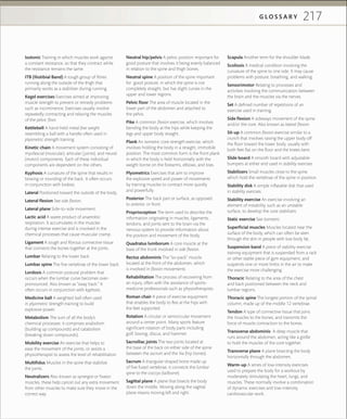 217G L O S S A R Y
Isotonic Training in which muscles work against
a constant resistance, so that they contract while
the resistance remains the same.
ITB (Iliotibial Band) A tough group of ﬁbres
running along the outside of the thigh that
primarily works as a stabilizer during running.
Kegel exercises Exercises aimed at improving
muscle strength to prevent or remedy problems
such as incontinence. Exercises usually involve
repeatedly contracting and relaxing the muscles
of the pelvic ﬂoor.
Kettlebell A hand-held metal free weight
resembling a ball with a handle often used in
plyometric strength training
Kinetic chain A movement system consisting of
myofascial (muscular), articular (joints), and neural
(motor) components. Each of these individual
components are dependent on the others.
Kyphosis A curvature of the spine that results in
bowing or rounding of the back. It often occurs
in conjunction with lordosis.
Lateral Positioned toward the outside of the body.
Lateral ﬂexion See side ﬂexion.
Lateral plane Side-to-side movement.
Lactic acid A waste product of anaerobic
respiration. It accumulates in the muscles
during intense exercise and is involved in the
chemical processes that cause muscular cramp.
Ligament A tough and ﬁbrous connective tissue
that connects the bones together at the joints.
Lumbar Relating to the lower back.
Lumbar spine The ﬁve vertebrae of the lower back.
Lordosis A common postural problem that
occurs when the lumbar curve becomes over-
pronounced. Also known as “sway back.” It
often occurs in conjunction with kyphosis.
Medicine ball A weighted ball often used
in plyometric strength training to build
explosive power.
Metabolism The sum of all the body’s
chemical processes: it comprises anabolism
(building up compounds) and catabolism
(breaking down compounds).
Mobility exercise An exercise that helps to
ease the movement of the joints, or assists a
physiotherapist to assess the level of rehabilitation.
Multiﬁdus Muscles in the spine that stabilize
the joints.
Neutralizers Also known as synergist or ﬁxator
muscles, these help cancel out any extra movement
from other muscles to make sure they move in the
correct way.
Neutral hip/pelvis A pelvic position important for
good posture that involves it being evenly balanced
in relation to the spine and thigh bones.
Neutral spine A position of the spine important
for good posture, in which the spine is not
completely straight, but has slight curves in the
upper and lower regions.
Pelvic ﬂoor The area of muscle located in the
lower part of the abdomen and attached to
the pelvis.
Pike A common ﬂexion exercise, which involves
bending the body at the hips while keeping the
legs and upper body straight.
Plank An isometric core strength exercise, which
involves holding the body in a straight, immobile
position. The most common form is the front plank
in which the body is held horizontally with the
weight borne on the forearms, elbows, and toes.
Plyometrics Exercises that aim to improve
the explosive speed and power of movements
by training muscles to contract more quickly
and powerfully.
Posterior The back part or surface, as opposed
to anterior, or front.
Proprioception The term used to describe the
information originating in muscles, ligaments,
tendons, and joints sent to the brain via the
nervous system to provide information about
the position and movement of the body.
Quadratus lumborum A core muscle at the
base of the trunk involved in side ﬂexion.
Rectus abdominis The “six-pack” muscle
located at the front of the abdomen, which
is involved in ﬂexion movements
Rehabilitation The process of recovering from
an injury, often with the assistance of sports-
medicine professionals such as physiotherapists.
Roman chair A piece of exercise equipment
that enables the body to ﬂex at the hips with
the feet supported.
Rotation A circular or semicircular movement
around a center point. Many sports feature
signiﬁcant rotation of body parts including
golf, boxing, discus, and hammer.
Sacroiliac joints The two joints located at
the base of the back on either side of the spine
between the sacrum and the ilia (hip bones).
Sacrum A triangular-shaped bone made up
of ﬁve fused vertebrae, it connects the lumbar
spine to the coccyx (tailbone).
Sagittal plane A plane that bisects the body
down the middle. Moving along the sagittal
plane means moving left and right.
Scapula Another term for the shoulder blade.
Scoliosis A medical condition involving the
curvature of the spine to one side. It may cause
problems with posture, breathing, and walking.
Sensorimotor Relating to processes and
activities involving the communication between
the brain and the muscles via the nerves.
Set A deﬁned number of repetitions of an
exercise used in training.
Side ﬂexion A sideways movement of the spine
and/or the core. Also known as lateral ﬂexion.
Sit-up A common ﬂexion exercise similar to a
crunch that involves raising the upper body off
the ﬂoor toward the lower body, usually with
both feet ﬂat on the ﬂoor and the knees bent.
Slide board A smooth board with adjustable
bumpers at either end used in stability exercises.
Stabilizers Small muscles close to the spine
which hold the vertebrae of the spine in position.
Stability disk A simple inﬂatable disk that used
in stability exercises.
Stability exercise An exercise involving an
element of instability, such as an unstable
surface, to develop the core stabilizers.
Static exercise See Isometric.
Superﬁcial muscles Muscles located near the
surface of the body, which can often be seen
through the skin in people with low body fat.
Suspension band A piece of stability exercise
training equipment that is suspended from a rack
or other stable piece of gym equipment, and
suspends one or more limbs in the air to make
the exercise more challenging.
Thoracic Relating to the area of the chest
and back positioned between the neck and
lumbar regions.
Thoracic spine The longest portion of the spinal
column, made up of the middle 12 vertebrae.
Tendon A type of connective tissue that joins
the muscles to the bones, and transmits the
force of muscle contraction to the bones.
Transverse abdominis A deep muscle that
runs around the abdomen, acting like a girdle
to hold the muscles of the core together.
Transverse plane A plane bisecting the body
horizontally through the abdomen.
Warm-up A series of low-intensity exercises
used to prepare the body for a workout by
moderately stimulating the heart, lungs, and
muscles. These normally involve a combination
of dynamic exercises and low-intensity
cardiovascular work.
 
