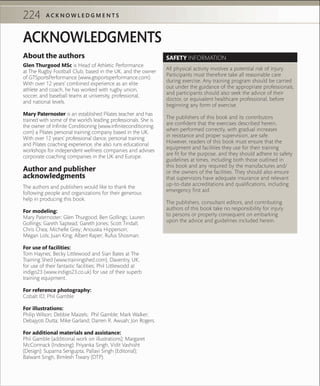 224 A C K N O W L E D G M E N T S
About the authors
Glen Thurgood MSc is Head of Athletic Performance
at The Rugby Football Club, based in the UK, and the owner
of GTSportsPerformance (www.gtsportsperformance.com).
With over 12 years’ combined experience as an elite
athlete and coach, he has worked with rugby union,
soccer, and baseball teams at university, professional,
and national levels.
Mary Paternoster is an established Pilates teacher and has
trained with some of the world’s leading professionals. She is
the owner of Infinite Conditioning (www.infiniteconditioning.
com) a Pilates personal training company based in the UK.
With over 12 years’ professional dance, personal training
and Pilates coaching experience, she also runs educational
workshops for independent wellness companies and advises
corporate coaching companies in the UK and Europe.
Author and publisher
acknowledgments
The authors and publishers would like to thank the
following people and organizations for their generous
help in producing this book.
For modeling:
Mary Paternoster; Glen Thurgood; Ben Gollings; Lauren
Gollings; Gareth Saptead; Gareth Jones; Scott Tindall;
Chris Chea; Michelle Grey; Anouska Hipperson;
Megan Lols; Juan King; Albert Raper; Rufus Shosman.
For use of facilities:
Tom Haynes, Becky Littlewood and Sian Bates at The
Training Shed (www.trainingshed.com), Daventry, UK,
for use of their fantastic facilities; Phil Littlewodd at
indigo23 (www.indigo23.co.uk) for use of their superb
training equipment.
For reference photography:
Cobalt ID; Phil Gamble
For illustrations:
Philip Wilson; Debbie Maizels; Phil Gamble; Mark Walker;
Debajyoti Dutta; Mike Garland; Darren R. Awuah; Jon Rogers.
For additional materials and assistance:
Phil Gamble (additional work on illustrations); Margaret
McCormack (Indexing); Priyanka Singh, Vidit Vashisht
(Design); Suparna Sengupta, Pallavi Singh (Editorial);
Balwant Singh, Bimlesh Tiwary (DTP).
SAFETY INFORMATION
All physical activity involves a potential risk of injury.
Participants must therefore take all reasonable care
during exercise. Any training program should be carried
out under the guidance of the appropriate professionals,
and participants should also seek the advice of their
doctor, or equivalent healthcare professional, before
beginning any form of exercise.
The publishers of this book and its contributors
are confident that the exercises described herein,
when performed correctly, with gradual increases
in resistance and proper supervision, are safe.
However, readers of this book must ensure that the
equipment and facilities they use for their training
are fit for the purpose, and they should adhere to safety
guidelines at times, including both those outlined in
this book and any required by the manufactures and/
or the owners of the facilities. They should also ensure
that supervisors have adequate insurance and relevant
up-to-date accreditations and qualifications, including
emergency first aid.
The publishers, consultant editors, and contributing
authors of this book take no responsibility for injury
to persons or property consequent on embarking
upon the advice and guidelines included herein.
ACKNOWLEDGMENTS
 