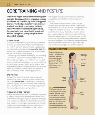 22 I N T R O D U C T I O N
CORE TRAINING AND POSTURE
GOOD POSTURE
The way you stand and hold yourself makes a big difference
to the way you look and feel. A “good” standing posture is
one in which your body looks symmetrical—equally aligned
from side to side and back to front (near and far right). This
position puts the least stress on your spine, minimizing wear
and tear, and reducing the risk of injury.
The key to good posture lies in developing and maintaining
a combination of good core strength and general fitness.
Core-strength training gives you a feel for the way your body
works—particularly the natural patterns of movement. General
fitness helps you maintain a healthy weight, reducing stress
on your weight-bearing muscles and joints. It also promotes
mental and emotional balance, making you less likely to
tense your muscles, further benefitting your posture.
BAD POSTURE
Although “bad posture” is generally used to mean slack
posture, an excessively rigid body position can be equally
bad for you (middle right). In reality, bad posture can be
classed as anything that puts your spine under unnecessary
strain, resulting in tension in the back and placing stress on
the muscles, ligaments, disks, and spinal joints.
THE CAUSES OF BAD POSTURE
Whether you are standing, sitting, or performing movements
of any kind, your muscular system tends to take the path of
least resistance with regard to posture. If you are fit and your
body is functioning properly and efficiently, this should not
cause problems. However, poor posture can occur if certain
muscles or muscle groups are overactive, underactive, or
imbalanced. Causes of these problems include a lack of
mobility; poor technique when exercising or performing
everyday tasks; and the effect of gravity on your spine
over time.
If the natural movement patterns of your hips and
spine are restricted—if you work at a desk, for example—
imbalances can occur in your muscles, causing bad posture,
and possibly back pain and injury. To combat this, take
regular breaks from your desk and use stretches to keep
your muscles and joints mobile. Exercising or performing
household tasks with poor or incorrect technique can also
result in bad posture, because you are engaging the wrong
muscles at the expense of the right ones. Being more aware
of your movements will allow you to move in the right
way, as well as identifying the source of any problems.
The lumbar region is crucial in developing core
strength. Consequently, it is important to keep
your lower back healthy by maintaining good
posture. The best posture for you is the one
in which your back is put under the least
strain. Whether you are standing or sitting,
the muscles in your back should be relaxed
without being slack, and your spine should
be gently S-shaped.
Shoulders
relaxed
Pelvis in
neutral
alignment
Head erect
and straight
Correct pelvic angle
It may take some time
to get this stance right, but the
trick is to remember to tuck
in your pelvis. This involves
consciously tilting your pelvis
into neutral alignment so your
lower back has a slight curve,
rather than an unnatural,
hollowed-out appearance that
puts the lower back under stress.
Chin level
Knees
relaxed
Posture has a direct
impact on joints and
muscles. Aim for a
balanced upright
posture, with your
body weight evenly
distributed from
front to back.
STANDING POSTURE
Gentle
S-curve
in spine
 