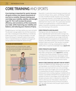 26 I N T R O D U C T I O N
CORE TRAINING AND SPORTS
Core training is important for sports, because
all sports involve core-based movements of
one form or another. Because training your
core helps your mobility, stability, and strength
(»pp.18–19), it will increase the power,
efficiency, and consistency of the movements
you make, while improving your stability and
balance, and reducing your chances of injury.
Strengthening your core helps stabilize your spine and pelvis.
This provides a stronger platform for all of the movements
you make, increasing your body’s efficiency in transferring
power to your limbs. In running, for example, it can help
prevent the forward or backward rotation of your pelvis,
which is important because an awkward running gait will
cost you speed and increase the chances of injury.
Meanwhile, in sports that involve throwing movements, such
as hammer, shot put, discus, javelin, and fielding in baseball
or cricket, the efficient transfer of power to your throwing
arm is especially important. Core strength also improves the
consistency of your movements because it gives your limbs a
stable base from which to work. This is particularly important
in sports such as golf and tennis, in which the ability to
repeat a movement consistently over the course of a match
has a direct bearing on the outcome.
CORE STRENGTH AND BALANCE
Training your core also improves your balance. Most
sports—especially team sports that involve running on an
uneven pitch—involve movements that are unbalanced. To
combat this, sports coaches will use a range of drills and
exercises that combine unexpected and varying levels of
resistance, with different directions of movement—forward,
backward, lateral, and vertical. They may also incorporate
unstable surfaces in training, using equipment such as
stability disks or suspension bodyweight straps (»pp.32–33).
CORE STRENGTH AND INJURY
Ensuring you have a well developed and balanced core will
help create a strong kinetic chain (»pp.10–11), resulting
in all parts of your body working in harmony to improve
your performance and achieve your desired goals, while
also reducing your chances of muscular imbalances, which
can cause both little twinges and more serious injuries.
WHICH CORE EXERCISES ARE BEST FOR MY SPORT?
All sports are different and when designing your own core-
training program, you should first analyze the movements
that occur in your sport and train your core accordingly.
Sports that require a lot of agility, such as soccer, gymnastics,
or snowboarding, will require multiplane core exercises,
whereas sports such as cycling, kayaking, or bobsled will not.
However, most athletes will benefit from training the core in
all planes of motion to some degree, which helps stabilize
the pelvis and spine, which is important for all sports. The
extent to which you train these planes is dependent on
program design and the amount of time you are able to
train. For more information see the sports-specific section
(»pp.194–97).
All body movements occur along three planes—sagittal
(vertically forward and backward), frontal (vertically side to
side), and transverse (horizontally)—with stabilization used
to describe a stationary position.
PLANES OF MOVEMENT
Sagittal plane
Frontal plane
Transverse
plane
 