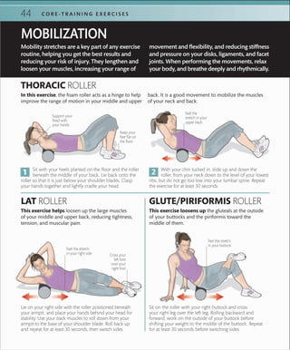 44 C O R E -T R A I N I N G E X E R C I S E S
Lie on your right side with the roller positioned beneath
your armpit, and place your hands behind your head for
stability. Use your back muscles to roll down from your
armpit to the base of your shoulder blade. Roll back up
and repeat for at least 30 seconds, then switch sides.
Sit on the roller with your right buttock and cross
your right leg over the left leg. Rolling backward and
forward, work on the outside of your buttock before
shifting your weight to the middle of the buttock. Repeat
for at least 30 seconds before switching sides.
Support your
head with
your hands
Keep your
feet ﬂat on
the ﬂoor
Feel the stretch
in your right side
Feel the stretch
in your buttock
Cross your
left foot
over your
right foot
Feel the
stretch in your
upper back
With your chin tucked in, slide up and down the
roller, from your neck down to the level of your lowest
ribs, but do not go too low into your lumbar spine. Repeat
the exercise for at least 30 seconds.
Sit with your heels planted on the floor and the roller
beneath the middle of your back. Lie back onto the
roller so that it is just below your shoulder blades. Clasp
your hands together and lightly cradle your head.
LAT ROLLER GLUTE/PIRIFORMIS ROLLER
This exercise helps loosen up the large muscles
of your middle and upper back, reducing tightness,
tension, and muscular pain.
This exercise loosens up the gluteals at the outside
of your buttocks and the piriformis toward the
middle of them.
THORACIC ROLLER
In this exercise, the foam roller acts as a hinge to help
improve the range of motion in your middle and upper
back. It is a good movement to mobilize the muscles
of your neck and back.
Mobility stretches are a key part of any exercise
routine, helping you get the best results and
reducing your risk of injury. They lengthen and
loosen your muscles, increasing your range of
movement and flexibility, and reducing stiffness
and pressure on your disks, ligaments, and facet
joints. When performing the movements, relax
your body, and breathe deeply and rhythmically.
MOBILIZATION
 