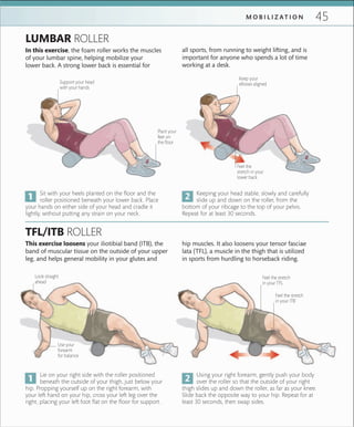 45M O B I L I Z A T I O N
Plant your
feet on
the ﬂoor
Support your head
with your hands
Keep your
elbows aligned
Look straight
ahead
Feel the stretch
in your ITB
Feel the
stretch in your
lower back
Use your
forearm
for balance
Sit with your heels planted on the floor and the
roller positioned beneath your lower back. Place
your hands on either side of your head and cradle it
lightly, without putting any strain on your neck.
Lie on your right side with the roller positioned
beneath the outside of your thigh, just below your
hip. Propping yourself up on the right forearm, with
your left hand on your hip, cross your left leg over the
right, placing your left foot flat on the floor for support.
Keeping your head stable, slowly and carefully
slide up and down on the roller, from the
bottom of your ribcage to the top of your pelvis.
Repeat for at least 30 seconds.
Using your right forearm, gently push your body
over the roller so that the outside of your right
thigh slides up and down the roller, as far as your knee.
Slide back the opposite way to your hip. Repeat for at
least 30 seconds, then swap sides.
This exercise loosens your iliotibial band (ITB), the
band of muscular tissue on the outside of your upper
leg, and helps general mobility in your glutes and
TFL/ITB ROLLER
In this exercise, the foam roller works the muscles
of your lumbar spine, helping mobilize your
lower back. A strong lower back is essential for
LUMBAR ROLLER
hip muscles. It also loosens your tensor fasciae
lata (TFL), a muscle in the thigh that is utilized
in sports from hurdling to horseback riding.
all sports, from running to weight lifting, and is
important for anyone who spends a lot of time
working at a desk.
Feel the stretch
in your TFL
 