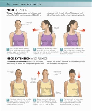 C O R E -T R A I N I N G E X E R C I S E S46
Keep your
chin level
Look straight
ahead
Raise your chin
without forcing
it upward
Engage
your core
Look straight
ahead
Keep your
shoulders
and upper
body relaxed
Look straight ahead, keeping
your spine in a neutral position.
Keep the upper body relaxed and
your arms loose by your sides.
Stand upright with your arms by
your sides in a relaxed posture.
Look straight ahead and keep your
spine in a neutral position.
Move your head slowly toward
your right shoulder, without
straining. Turn it as far as is comfortable
and hold for a few seconds.
Extend your neck as far as is
comfortable by slowly raising
your chin so you are looking directly
upward. Hold for a few seconds.
Move your head back through
the starting position toward your
left shoulder, without straining. Return
to the start position.
Flex your neck by letting your
head drop forward without
straining. Hold for a few seconds
and return to the start position.
NECK ROTATION
NECK EXTENSION AND FLEXION
This very simple movement can help ease neck
aches. After a little practice, you should be able to
This simple dynamic stretch, which can be carried
out standing or seated, will help prevent general neck
rotate your neck through at least 70 degrees to each
side without feeling “pulls” or hearing cracking sounds.
stiffness and is useful for sports in which head position
and movement are important.
 