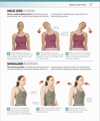 47M O B I L I Z A T I O N
Keep your
chin raised
Keep your
core tight
throughout
Keep your
chest high
Relax your
shoulders as you
ﬂex your neck
Let your arms
hang loose
Stand upright, holding your
body in a relaxed posture, with
your shoulders loose and your eyes
looking straight ahead.
Let your arms hang loose
by the sides and relax your
shoulders. Keep your head level
and your spine in a neutral position.
Tilt your head so that your
right ear moves toward your right
shoulder as far as is comfortable. Hold
for a few seconds.
Rotate your shoulders forward
and up, raising them slowly
toward your ears.
Flex your neck in the opposite
direction as far as you can go.
Hold for a few seconds and return
to the start position.
Hold the position for a
few seconds, then reverse
the movement backward.
NECK SIDE FLEXION
SHOULDER ROTATION
This is a useful mobility stretch for the muscles of your
shoulders and neck, helping to ease tightness and tension.
This exercise provides an excellent way of freeing up the
muscles and ligaments around your shoulder joints, and
It is also good for mobilizing your spine, and so for
improving your posture.
of warming your trapezius muscles. This is particularly
important before beginning a resistance training session.
 