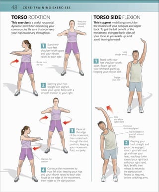 48 C O R E -T R A I N I N G E X E R C I S E S
This exercise is a useful rotational
dynamic stretch for mobilizing your
core muscles. Be sure that you keep
your hips stationary throughout.
This is a great mobilizing stretch for
the muscles of your obliques and upper
back. To get the full benefit of the
movement, elongate both sides of
your torso as you reach up, and
avoid leaning forward.
TORSO ROTATION TORSO SIDE FLEXION
Look
straight ahead
Stand with your
feet shoulder-width
apart. Reach up with
your left hand, palm up,
keeping your elbows soft.
Keeping your hips
straight and aligned,
rotate your upper body with a
smooth motion to your right.
Pause at
the edge
of the movement,
then rotate back
through the start
position, keeping
your movement
fluid, not jerky.
Keeping your
back straight and
your core engaged,
stretch your left hand
up and over your
head, reaching down
toward your right foot
with your right hand.
Hold briefly, then
release to return to
the start position.
Repeat as required,
before switching arms.
Keep your
shoulders
relaxed
Stand with
your feet
shoulder-width apart
and your elbows
raised to each side.
Keep
your elbow
slightly bent
Keep your
shoulders aligned
Engage
your core
Continue the movement to
your left side, keeping your hips
and your elbows raised to each side.
Pause at the edge of the movement,
then rotate to the start position.
Feel the stretch in
your left arm and
left side
Maintain hip
position
Rotate from
the hip
 