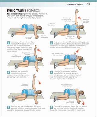 49M O B I L I Z A T I O N
This exercise helps improve the rotational mobility of
your upper-back muscles and your thoracic spine,
while also stretching the muscles of your chest.
LYING TRUNK ROTATION
Lie on your left side with your hips,
knees, and feet stacked one above
the other, and your hips and knees
bent at right angles. Extend your arms
straight in front of you, pressing your
palms together.
Keeping your knees and feet together and your hips
stacked, breathe in, brace your abdomen, and reach
upward and back with your right hand, while keeping
your left arm straight and resting on the floor.
Breathing out, rotate your
upper body to face the
ceiling, keeping your hips stacked
and your right arm extended.
Continue the movement until you
are as far back as possible, with your
chest facing upward and your hips still stacked.
Hold the movement briefly, keeping your
shoulders stable and level. Breathe in.
Breathing out, reach back toward the ceiling
with your right arm, while rotating your torso back
toward the start position slowly and under control.
Continue the movement toward the start position
and touch the palms of your hands together.
Repeat the movement as required, then switch sides.
Press your
palms togetherBend your legs
to 90 degrees
Keep your right
arm straight as you
reach upward
Keep your left
hand on the ﬂoor
Bring your arm
backwardKeep your hips
stacked throughout
Bring your
palms together
Rotate your
head at the
same time
Rotate your torso
Keep your
feet together
Bring your torso back
to the start position
Keep your
core engaged
Keep your arm aligned
with your shoulders
 