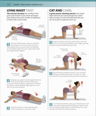 50 C O R E -T R A I N I N G E X E R C I S E S
LYING WAIST TWIST
This exercise increases the mobility of the
joints and muscles in your lower and upper
back. Perform the same number of repetitions
on both sides of your body.
Placing a folded towel under your head for
extra support, lie on your back with your
body relaxed and your arms loose but extended
at a 90-degree angle from your upper body. Keep
your legs and feet together.
Kneel on all fours with your hands flat on the floor
and in line with your shoulders, your fingers pointing
forward, and your knees below your hips.
Keeping your upper body flat against the mat,
bend your left leg at the knee and bring it
across your body, using your right hand to increase
the stretch, and allowing the right leg to turn and
bend in the same direction.
Round the back upward and pull in your stomach,
letting your head drop down as you do so. Hold
the stretch for a few seconds at the top of the movement.
Relax
your torso
Rotate
your pelvis
Rest your
right leg on
the ﬂoor
Keep your
feet together
Keep your
palms ﬂat
on the ﬂoor
A great muscle-releasing exercise, this stretch
helps lubricate your spine and get your spinal
disks moving. It is one of the best exercises you
can do as part of a general warm-up.
Bend your
elbows
slightly
Drop
your head
CAT AND CAMEL
In one fluid movement, raise your buttocks and curve
your spine downward while lifting your head so that
you are looking straight ahead. Hold the stretch for a few
seconds, then return to the start position.
Feel the stretch
in your back
Tilt your
pelvis upward
Lift your
head upward
Bend and rotate
your left leg
Hold the stretch for a few seconds, return
to the start position, and switch sides.
 