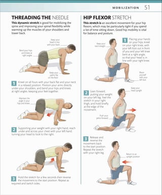 51M O B I L I Z A T I O N
Keep your
head upright
Kneel on all fours with your back flat and your neck
in a relaxed position. Position your arms directly
under your shoulders, and bend your hips and knees
at right angles, keeping your feet together.
Supporting your weight with your right hand, reach
under and across your chest with your left hand,
turning your head to look to the right.
THREADING THE NEEDLE
This dynamic stretch is good for mobilizing the
spine and improving your spinal flexibility while
warming up the muscles of your shoulders and
lower back.
Keep your
head in line
with your back
HIP FLEXOR STRETCH
This stretch is an excellent movement for your hip
flexors, which may be particularly tight if you spend
a lot of time sitting down. Good hip mobility is vital
for balance and posture.
Placing your hands
on your hips, kneel
on your right knee, with
your left foot out in front
of you and your left knee
bent at a right angle,
so that your head is in
line with your right knee.
Lean forward,
putting your weight
on your left leg. Feel the
stretch in your right
thigh, and hold briefly
at the edge of the
movement.
Keep your
neck straight
Bend your hips
and knees at
right angles
Keep your
palms ﬂat
on the ﬂoor
Push your
pelvis forward
Hold the stretch for a few seconds then reverse
the movement to the start position. Repeat as
required and switch sides.
Release and
reverse the
movement back
to the start position.
Repeat the stretch
with your right leg.
Brace
yourself
with your
left foot
Return to an
upright position
Maintain the
angle in your
hips and knees
 