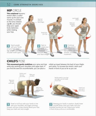 C O R E S T R E N G T H E X E R C I S E S52
Kneel on all fours with your hands in line
with your shoulders, the fingers pointing
forward, and your knees directly below your hips.
Keep your back and neck straight.
Stand upright
with your hands
on your hips, your
legs straight, and feet
shoulder-width apart.
Keeping your hands in position, slowly lower
yourself down onto your heels until your
forehead touches the mat. Extend your hands
in front of you as far as is comfortable.
Start to
rotate your
hips slowly in
a clockwise
direction. Keep
your back straight.
HIP CIRCLE
CHILD’S POSE
This movement gently mobilizes your spine and hips
while also working your shoulders and upper back. If
you find the exercise uncomfortable, you can place a
rolled-up towel between the back of your thighs
and calves. To increase the stretch, reach your
hands in front of you as far as you can.
Continue
the rotation
back toward the
start position with a
smooth, controlled
movement.
Keep your
feet hip-
width apart
Place your
hands under
your shoulders
Position your
hips over
your knees
Relax your
shoulders
Extend your
arms out in
front of you
Feel the stretch in your hips
and thighs, and the middle
of your back
This rotational dynamic
stretch offers a useful
warm-up for your core
muscles. In contrast
to the torso rotation
(»p.48), you should
keep your upper
body stationary
while rotating
your hips.
Stand tall
with your
back straight
Rotate from
your hips
Look straight
ahead
Keep your
shoulders
aligned
 