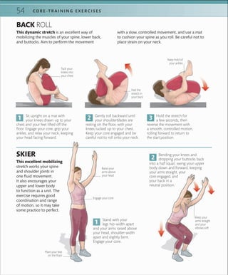 54 C O R E -T R A I N I N G E X E R C I S E S
This excellent mobilizing
stretch works your spine
and shoulder joints in
one fluid movement.
It also encourages your
upper and lower body
to function as a unit. The
exercise requires good
coordination and range
of motion, so it may take
some practice to perfect.
SKIER
Stand with your
legs hip-width apart
and your arms raised above
your head, shoulder-width
apart and slightly bent.
Engage your core.
Bending your knees and
dropping your buttocks back
into a half squat, swing your upper
body down and forward, keeping
your arms straight, your
core engaged, and
your back in a
neutral position.
Sit upright on a mat with
your knees drawn up to your
chest and your feet lifted off the
floor. Engage your core, grip your
ankles, and relax your neck, keeping
your head facing forward.
Gently roll backward until
your shoulderblades are
resting on the floor, with your
knees tucked up to your chest.
Keep your core engaged and be
careful not to roll onto your neck.
This dynamic stretch is an excellent way of
mobilizing the muscles of your spine, lower back,
and buttocks. Aim to perform the movement
BACK ROLL
Tuck your
knees into
your chest
Feel the
stretch in
your back
Engage your core
with a slow, controlled movement, and use a mat
to cushion your spine as you roll. Be careful not to
place strain on your neck.
Plant your feet
on the ﬂoor
Keep your
arms straight
and your
elbows soft
Hold the stretch for
a few seconds, then
reverse the movement with
a smooth, controlled motion,
rolling forward to return to
the start position.
Keep hold of
your ankles
Raise your
arms above
your head
 