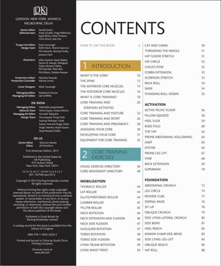 LONDON, NEW YORK, MUNICH,
MELBOURNE, DELHI
First American Edition, 2013
Published in the United States by
DK Publishing
375 Hudson Street
New York, New York 10014
13 14 15 16 17 10 9 8 7 6 5 4 3 2 1
001–187948–Jan/2013
Copyright © 2013 Dorling Kindersley Limited
All rights reserved.
Without limiting the rights under copyright
reserved above, no part of this publication may be
reproduced, stored in or introduced into a retrieval
system, or transmitted, in any form, or by any
means (electronic, mechanical, photocopying,
recording, or otherwise), without the prior written
permission of both the copyright owner and
the above publisher of this book.
Published in Great Britain by
Dorling Kindersley Limited
A catalog record for this book is available from the
Library of Congress
ISBN 978-1-4654-0220-2
Printed and bound in China by South China
Printing Company
Discover more at
www.dk.com
DK US
Senior Editor
Editor
Shannon Beatty
Jill Hamilton
Senior Editor
Editorial team
Project Art Editor
Design team
Illustrators
Production Editor
Production Controller
Cover Designer
Managing Editor
Managing Art Editor
Gareth Jones
Andy Szudek, Hugo Wilkinson,
Kajal Mistry, Peter Preston,
Chris Stone, Satu Fox
Katie Cavanagh
Keith Davis, Sharon Spencer,
Phil Gamble, Michael Duffy,
Joanne Clark
Mike Garland, Mark Walker,
Darren R. Awuah, Debajyoti
Dutta, Richard Tibbits,
Phil Gamble, Peter Bull,
Phil Wilson, Debbie Maizels
Nikoleta Parasaki
Mandy Inness
Mark Cavanagh
Stephanie Farrow
Lee Grifﬁths
DK INDIA
Managing Editor
Editorial Team
Managing Art Editor
Design Team
Pakshalika Jayaprakash
Neha Gupta, Antara Moitra
Arunesh Talapatra
Anis Sayyed, Pooja Pipil,
Supriya Mahajan, Swati
Katyal, Aanchal Singal, Astha
Singh, Namita, Niyati Gosain,
Payal Rosalind Malik
HOW TO USE THIS BOOK 6
INTRODUCTION
WHAT IS THE CORE? 10
THE SPINE 12
THE ANTERIOR CORE MUSCLES 14
THE POSTERIOR CORE MUSCLES 16
WHAT IS CORE TRAINING? 18
CORE TRAINING AND 20
EVERYDAY ACTIVITIES
CORE TRAINING AND POSTURE 22
CORE TRAINING AND SPORT 26
CORE TRAINING AND PREGNANCY 28
ASSESSING YOUR CORE 30
DEVELOPING YOUR CORE 31
EQUIPMENT FOR CORE TRAINING 32
CORE-TRAINING
EXERCISES
VISUAL EXERCISE DIRECTORY 36
CORE MOVEMENT DIRECTORY 40
MOBILIZATION
THORACIC ROLLER 44
LAT ROLLER 44
GLUTE/PIRIFORMIS ROLLER 44
LUMBAR ROLLER 45
TFL/ITB ROLLER 45
NECK ROTATION 46
NECK EXTENSION AND FLEXION 46
NECK SIDE FLEXION 47
SHOULDER ROTATION 47
TORSO ROTATION 48
TORSO SIDE FLEXION 48
LYING TRUNK ROTATION 49
LYING WAIST TWIST 50
CAT AND CAMEL 50
THREADING THE NEEDLE 51
HIP FLEXOR STRETCH 51
HIP CIRCLE 52
CHILD’S POSE 52
COBRA EXTENSION 53
SCORPION STRETCH 53
BACK ROLL 54
SKIER 54
STANDING ROLL-DOWN 55
ACTIVATION
ACTIVE PELVIC FLOOR 56
PILLOW SQUEEZE 58
HEEL SLIDE 59
KNEE FOLD 60
TOE TAP 62
PRONE ABDOMINAL HOLLOWING 64
DART 65
OYSTER 66
PRONE LEG LIFT 67
STAR 68
BACK EXTENSION 69
SUPERMAN 70
FOUNDATION
ABDOMINAL CRUNCH 72
LEG CIRCLE 74
REVERSE CURL 75
DORSAL RAISE 76
SIT-UP 78
OBLIQUE CRUNCH 79
SIDE-LYING LATERAL CRUNCH 80
SIDE BEND 81
HEEL REACH 82
ROMAN CHAIR SIDE-BEND 83
SIDE-LYING LEG-LIFT 84
OBLIQUE REACH 86
HIP ROLL 88
CONTENTS
 