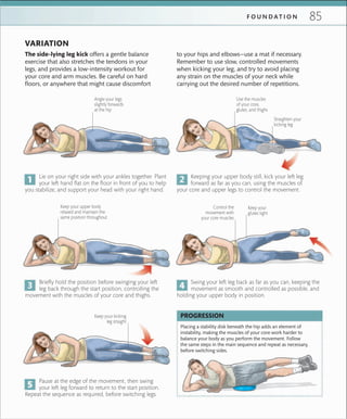 85F O U N D A T I O N
VARIATION
Straighten your
kicking leg
Keep your upper body
relaxed and maintain the
same position throughout
Control the
movement with
your core muscles
Keep your
glutes tight
Angle your legs
slightly forwards
at the hip
Lie on your right side with your ankles together. Plant
your left hand flat on the floor in front of you to help
you stabilize, and support your head with your right hand.
The side-lying leg kick offers a gentle balance
exercise that also stretches the tendons in your
legs, and provides a low-intensity workout for
your core and arm muscles. Be careful on hard
floors, or anywhere that might cause discomfort
Placing a stability disk beneath the hip adds an element of
instability, making the muscles of your core work harder to
balance your body as you perform the movement. Follow
the same steps in the main sequence and repeat as necessary,
before switching sides.
PROGRESSION
Keeping your upper body still, kick your left leg
forward as far as you can, using the muscles of
your core and upper legs to control the movement.
Briefly hold the position before swinging your left
leg back through the start position, controlling the
movement with the muscles of your core and thighs.
Swing your left leg back as far as you can, keeping the
movement as smooth and controlled as possible, and
holding your upper body in position.
Pause at the edge of the movement, then swing
your left leg forward to return to the start position.
Repeat the sequence as required, before switching legs.
Keep your kicking
leg straight
Use the muscles
of your core,
glutes, and thighs
to your hips and elbows—use a mat if necessary.
Remember to use slow, controlled movements
when kicking your leg, and try to avoid placing
any strain on the muscles of your neck while
carrying out the desired number of repetitions.
 