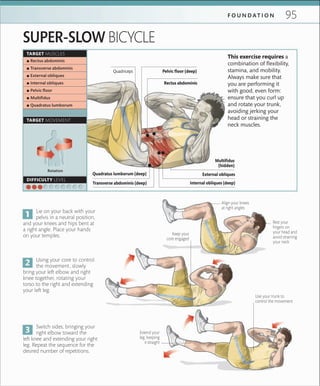 95F O U N D A T I O N
TARGET MUSCLES
TARGET MOVEMENT
DIFFICULTY LEVEL
 ▪ Rectus abdominis
 ▪ Transverse abdominis
 ▪ External obliques
 ▪ Internal obliques
 ▪ Pelvic ﬂoor
 ▪ Multiﬁdus
 ▪ Quadratus lumborum
SUPER-SLOW BICYCLE
Lie on your back with your
pelvis in a neutral position,
and your knees and hips bent at
a right angle. Place your hands
on your temples.
Using your core to control
the movement, slowly
bring your left elbow and right
knee together, rotating your
torso to the right and extending
your left leg.
Switch sides, bringing your
right elbow toward the
left knee and extending your right
leg. Repeat the sequence for the
desired number of repetitions.
This exercise requires a
combination of flexibility,
stamina, and mobility.
Always make sure that
you are performing it
with good, even form:
ensure that you curl up
and rotate your trunk,
avoiding jerking your
head or straining the
neck muscles.
Rest your
ﬁngers on
your head and
avoid straining
your neck
Keep your
core engaged
Align your knees
at right angles
Extend your
leg, keeping
it straight
Use your trunk to
control the movement
Rotation
Internal obliques (deep)Transverse abdominis (deep)
Quadratus lumborum (deep)
Rectus abdominis
Quadriceps Pelvic floor (deep)
External obliques
Multifidus
(hidden)
 