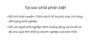 Tại sao phải phân biệt
• Đối với chính quyền: Chính sách hỗ trợ phù hợp cho từng
đối tượng khởi nghiệp.
• Đối với người khởi nghiệp: Định hướng đúng và chuẩn bị
đủ cho quá trình khởi sự doanh nghiệp của bản thân.
 