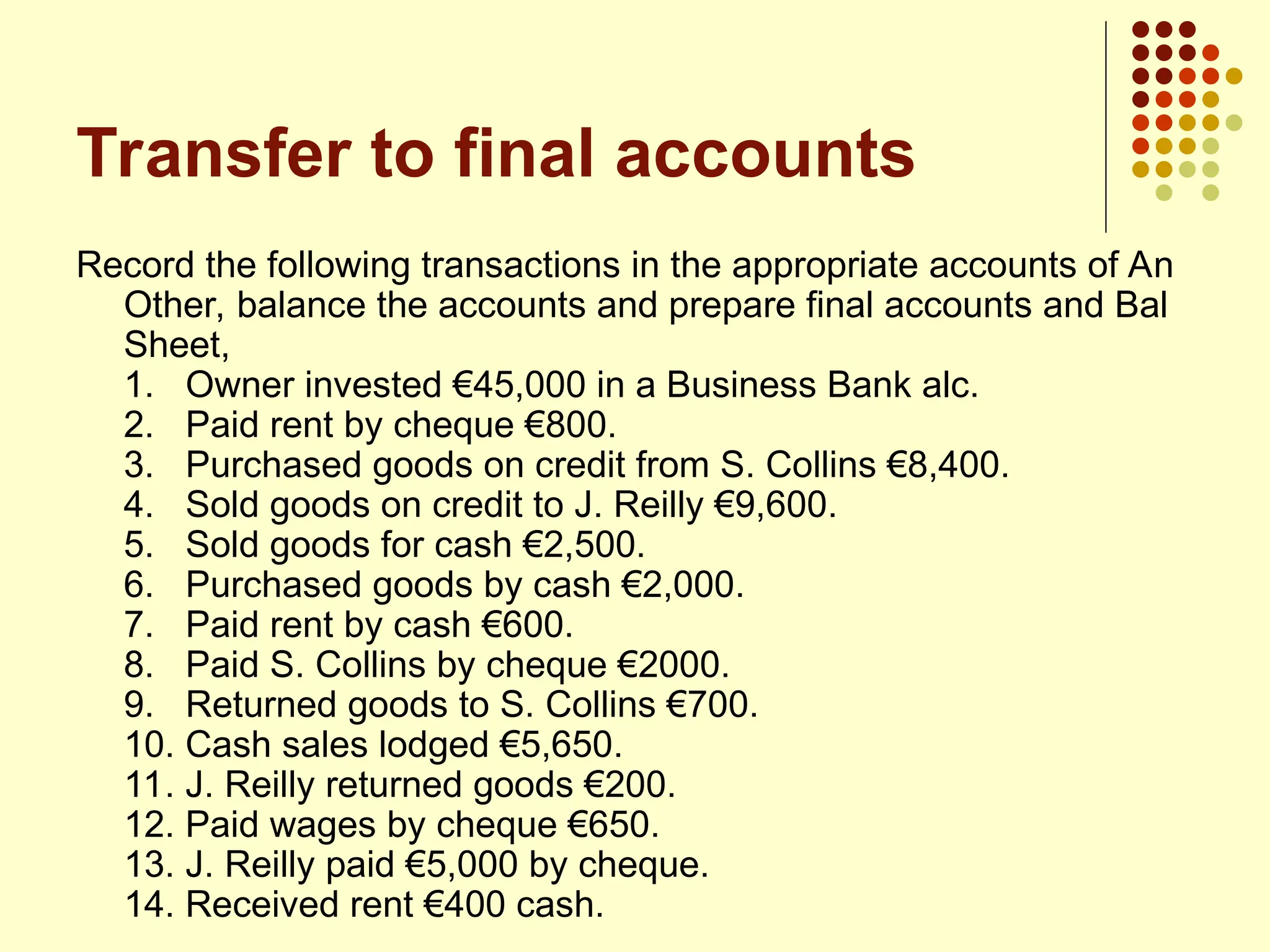 Transfer to final accounts
Record the following transactions in the appropriate accounts of An
Other, balance the accounts and prepare final accounts and Bal
Sheet,
1. Owner invested €45,000 in a Business Bank alc.
2. Paid rent by cheque €800.
3. Purchased goods on credit from S. Collins €8,400.
4. Sold goods on credit to J. Reilly €9,600.
5. Sold goods for cash €2,500.
6. Purchased goods by cash €2,000.
7. Paid rent by cash €600.
8. Paid S. Collins by cheque €2000.
9. Returned goods to S. Collins €700.
10. Cash sales lodged €5,650.
11. J. Reilly returned goods €200.
12. Paid wages by cheque €650.
13. J. Reilly paid €5,000 by cheque.
14. Received rent €400 cash.
 