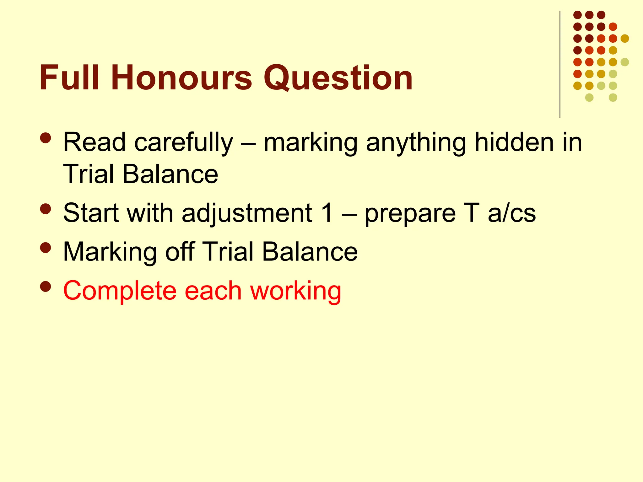 Full Honours Question
 Read carefully – marking anything hidden in
Trial Balance
 Start with adjustment 1 – prepare T a/cs
 Marking off Trial Balance
 Complete each working
 
