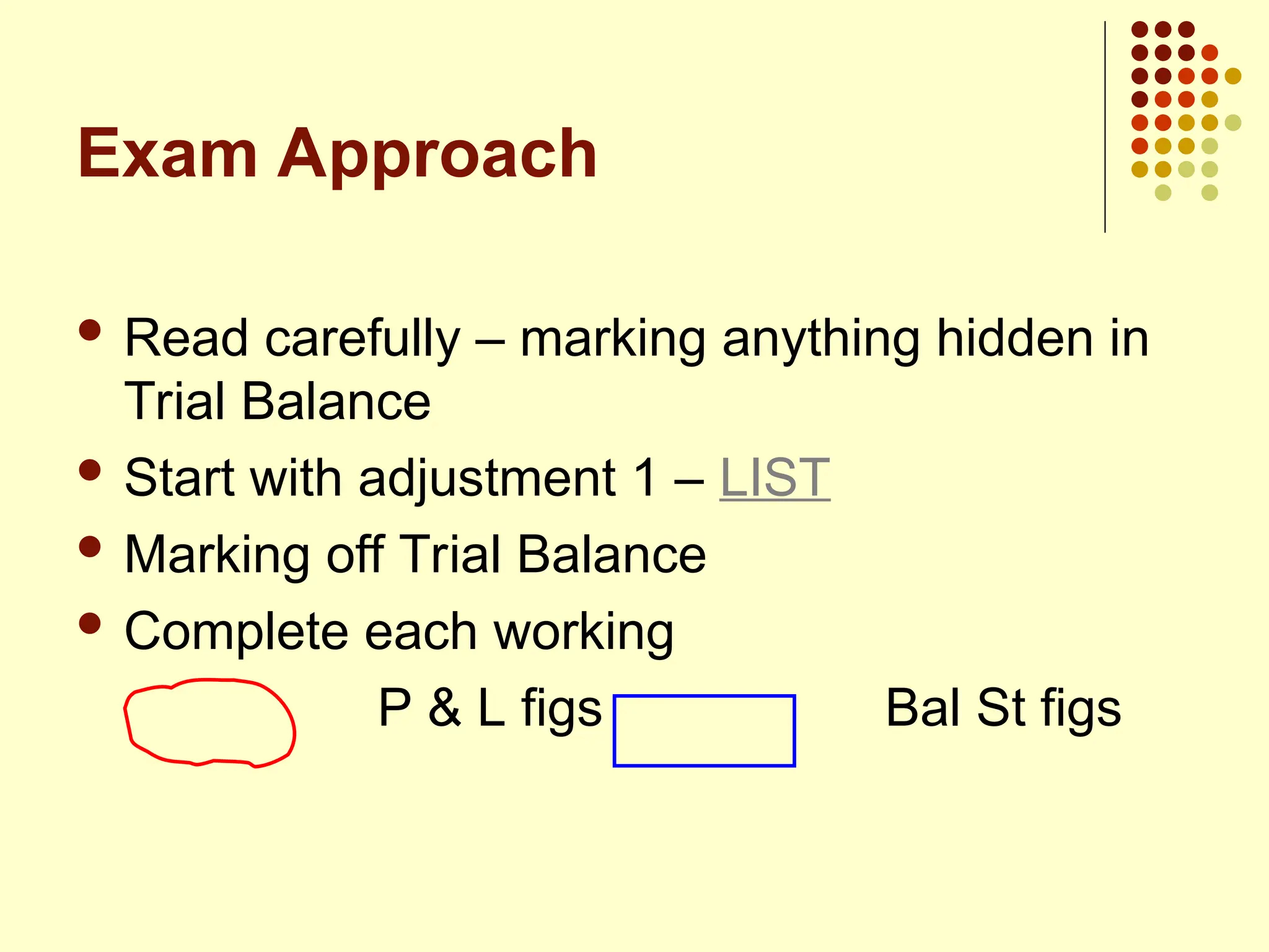 Exam Approach
 Read carefully – marking anything hidden in
Trial Balance
 Start with adjustment 1 – LIST
 Marking off Trial Balance
 Complete each working
P & L figs Bal St figs
 