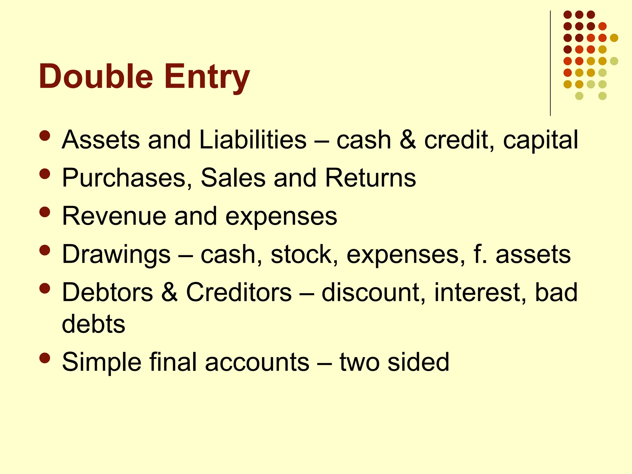 Double Entry
 Assets and Liabilities – cash & credit, capital
 Purchases, Sales and Returns
 Revenue and expenses
 Drawings – cash, stock, expenses, f. assets
 Debtors & Creditors – discount, interest, bad
debts
 Simple final accounts – two sided
 