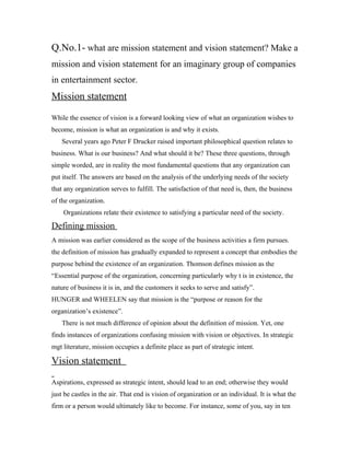 Q.No.1- what are mission statement and vision statement? Make a
mission and vision statement for an imaginary group of companies
in entertainment sector.
Mission statement
While the essence of vision is a forward looking view of what an organization wishes to
become, mission is what an organization is and why it exists.
    Several years ago Peter F Drucker raised important philosophical question relates to
business. What is our business? And what should it be? These three questions, through
simple worded, are in reality the most fundamental questions that any organization can
put itself. The answers are based on the analysis of the underlying needs of the society
that any organization serves to fulfill. The satisfaction of that need is, then, the business
of the organization.
    Organizations relate their existence to satisfying a particular need of the society.

Defining mission
A mission was earlier considered as the scope of the business activities a firm pursues.
the definition of mission has gradually expanded to represent a concept that embodies the
purpose behind the existence of an organization. Thomson defines mission as the
“Essential purpose of the organization, concerning particularly why t is in existence, the
nature of business it is in, and the customers it seeks to serve and satisfy”.
HUNGER and WHEELEN say that mission is the “purpose or reason for the
organization’s existence”.
    There is not much difference of opinion about the definition of mission. Yet, one
finds instances of organizations confusing mission with vision or objectives. In strategic
mgt literature, mission occupies a definite place as part of strategic intent.

Vision statement
Aspirations, expressed as strategic intent, should lead to an end; otherwise they would
just be castles in the air. That end is vision of organization or an individual. It is what the
firm or a person would ultimately like to become. For instance, some of you, say in ten
 