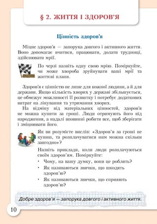 § 2. ЖИТТЯ І ЗДОРОВ’Я
Цінність здоров’я
Міцне здоров’я — запорука довгого і активного життя.
Воно допомагає вчитися, працювати, долати труднощі,
здійснювати мрії.
По черзі назвіть одну свою мрію. Поміркуйте,
чи може хвороба зруйнувати ваші мрії та
життєві плани.
Здоров’я є цінністю не лише для кожної людини, а й для
держави. Якщо кількість хворих у державі збільшується,
це обмежує можливості її розвитку і потребує додаткових
витрат на лікування та утримання хворих.
На відміну від матеріальних цінностей, здоров’я
не можна купити за гроші. Люди отримують його від
народження, а надалі вповинні робити все, щоб зберігати
і зміцнювати його.
Як ви розумієте вислів: «Здоров’я за гроші не
'Л купиш, та розплачуватися ним можна скільки
завгодно»?
Назвіть приклади, коли люди розплачуються
своїм здоров’ям. Поміркуйте:
• Чому, на вашу думку, вони це роблять?
• Як називаються звички, що шкодять
здоров’ю?
• Як називаються звички, що сприяють
здоров’ю?
Добре здоров ’я — запорука довгого і активного життя.
10
 