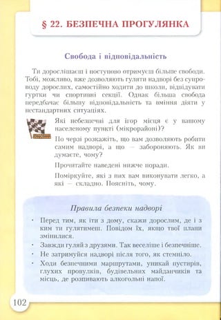 § 22. БЕЗПЕЧНА ПРОГУЛЯНКА
Свобода і відповідальність
Ти дорослішаєш і поступово отримуєш більше свободи.
Тобі, можливо, вже дозволяють гуляти надворі без супро­
воду дорослих, самостійно ходити до школи, відвідувати
гуртки чи спортивні секції. Однак більша свобода
передбачає більшу відповідальність та вміння діяти у
нестандартних ситуаціях.
Які небезпечні для ігор місця є у вашому
населеному пункті (мікрорайоні)?
По черзі розкажіть, що вам дозволяють робити
самим надворі, а що — забороняють. Як ви
думаєте, чому?
Прочитайте наведені нижче поради.
Поміркуйте, які з них вам виконувати легко, а
які —- складно. Поясніть, чому.
Правила безпеки надворі
• Перед тим, як іти з дому, скажи дорослим, де і з
ким ти гулятимеш. Повідом їх, якщо твої плани
змінилися.
• Завжди гуляй з друзями. Так веселіше і безпечніше.
• Не затримуйся надворі після того, як стемніло.
• Ходи безпечними маршрутами, уникай пустирів,
глухих провулків, будівельних майданчиків та
місць, де розпивають алкогольні напої.
102
 