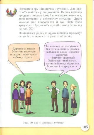 Пограйте в гру «Панночка і хуліган». Для цьо­
го об’єднайтесь у дві команди. Перша команда
придумує початок історії про вашого ровесника,
який потрапив у небезпечну ситуацію. Друга
команда має продовжити її так, щоб стало
зрозуміло: з будь-якої ситуації є вихід (приклад
на мал. ЗО).
Поміняйтеся ролями: друга команда придумує
ситуацію, а перша — шукає з неї вихід.
Дорогою зі школи
Максима перестрів
молодик і потягнув за
собою у підвал...
Та хлопчик не розгубився.
Він схопив камінь, розбив
найближче вікно і голосно
закричав:
«Рятуйте, пожежа!»
Здійнявся такий галас,
що незнайомець відпустив
Максима і чкурнув геть.
Мал. ЗО. Гра «Панночка і хуліган»
105
 