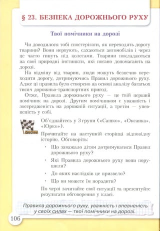§ 23. БЕЗПЕКА ДОРОЖНЬОГО РУХУ
Твої помічники на дорозі
Чи доводилося тобі спостерігати, як переходять дорогу
тварини? Вони нервують, сахаються автомобілів і через
це часто гинуть під колесами. Тварини покладаються
на свої природні інстинкти, які погано допомагають на
дорозі.
На відміну від тварин, люди можуть безпечно пере­
ходити дорогу, дотримуючись Правил дорожнього руху.
Адже ці правила було створено на основі аналізу багатьох
тисяч дорожньо-транспортних пригод.
Отже, Правила дорожнього руху це твій перший
помічник на дорозі. Другим помічником є уважність і
зосередженість на дорожній ситуації, а третім — упев­
неність у собі.
Об’єднайтесь у 3 групи («Сашко», «Оксанка»,
«Юрко»).
Прочитайте на наступній сторінці відповідну
історію. Обговоріть:
• Що заважало дітям дотримуватися Правил
дорожнього руху?
• Які Правила дорожнього руху вони пору­
шили?
• До яких наслідків це призвело?
• Що ви можете їм порадити?
По черзі зачитайте свої ситуації та презентуйте
результати обговорення у класі.
Правила дорожнього руху, уважність і впевненість
у своїх силах — твої помічники на дорозі.
 