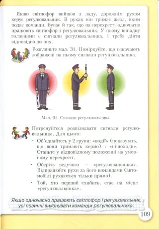 т
Якщо світлофор вийшов з ладу, дорожнім рухом
керує регулювальник. В руках він тримає жезл, яким
подає команди. Буває й так, що на перехресті одночасно
працюють світлофор і регулювальник. У цьому випадку
головними є сигнали регулювальника, і треба діяти
відповідно до них.
Розгляньте мал. 31. Поміркуйте, що означають
зображені на ньому сигнали регулювальника.
Мал. 31. Сигнали регулювальника
Потренуйтеся розпізнавати сигнали регулю­
вальника. Для цього:
• Об’єднайтесь у 2 групи: «водії» (показують,
що вони тримають кермо) і «пішоходи».
Станьте у відповідному положенні на умов­
ному перехресті.
• Оберіть ведучого — «регулювальника».
Відпрацюйте рухи за його командами (авто­
мобілі рухаються тільки прямо).
• Той, хто перший схибить, стає на місце
«регулювальника».
Якщо одночасно працюють світлофор і регулювальник,
усі повинні виконувати команди регулювальника.
109
 