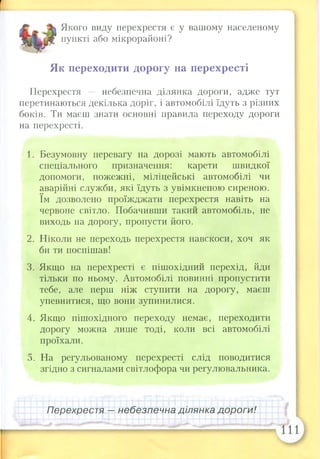 Якого виду перехрестя є у вашому населеному
пункті або мікрорайоні?
Як переходити дорогу на перехресті
Перехрестя — небезпечна ділянка дороги, адже тут
перетинаються декілька доріг, і автомобілі їдуть з різних
боків. Ти маєш знати основні правила переходу дороги
на перехресті.
1. Безумовну перевагу на дорозі мають автомобілі
спеціального призначення: карети швидкої
допомоги, пожежні, міліцейські автомобілі чи
аварійні служби, які їдуть з увімкненою сиреною,
їм дозволено проїжджати перехрестя навіть на
червоне світло. Побачивши такий автомобіль, не
виходь на дорогу, пропусти його.
2. Ніколи не переходь перехрестя навскоси, хоч як
би ти поспішав!
3. Якщо на перехресті є пішохідний перехід, йди
тільки по ньому. Автомобілі повинні пропустити
тебе, але перш ніж ступити на дорогу, маєш
упевнитися, що вони зупинилися.
4. Якщо пішохідного переходу немає, переходити
дорогу можна лише тоді, коли всі автомобілі
проїхали.
5. На регульованому перехресті слід поводитися
згідно з сигналами світлофора чи регулювальника.
Перехрестя — небезпечна ділянка дороги!
 
