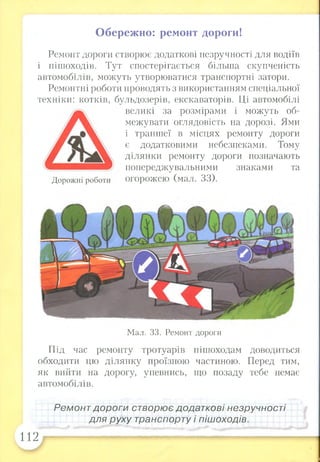 Обережно: ремонт дороги!
Ремонт дороги створює додаткові незручності для водіїв
і пішоходів. Тут спостерігається більша скупченість
автомобілів, можуть утворюватися транспортні затори.
Ремонтні роботи проводять з використанням спеціальної
техніки: котків, бульдозерів, екскаваторів. Ці автомобілі
великі за розмірами і можуть об­
межувати оглядовість на дорозі. Ями
і траншеї в місцях ремонту дороги
є додатковими небезпеками. Тому
ділянки ремонту дороги позначають
попереджувальними знаками та
Дорожні роботи огорожею (мал. 33).
Мал. 33. Ремонт дороги
Під час ремонту тротуарів пішоходам доводиться
обходити цю ділянку проїзною частиною. Перед тим,
як вийти на дорогу, упевнись, що позаду тебе немає
автомобілів.
Ремонт дороги створює додаткові незручності
для руху транспорту і пішоходів.
112
 