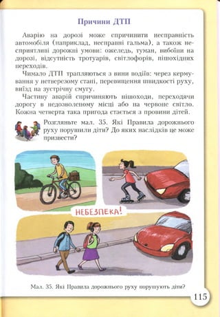 г
рі
Причини ДТП
Аварію на дорозі може спричинити несправність
автомобіля (наприклад, несправні гальма), а також не­
сприятливі дорожні умови: ожеледь, туман, вибоїни на
дорозі, відсутність тротуарів, світлофорів, пішохідних
переходів.
Чимало ДТП трапляються з вини водіїв: через керму­
вання у нетверезому стані, перевищення швидкості руху,
виїзд на зустрічну смугу.
Частину аварій спричиняють пішоходи, переходячи
дорогу в недозволеному місці або на червоне світло.
Кожна четверта така пригода стається з провини дітей.
Розгляньте мал. 35. Які Правила дорожнього
руху порушили діти? До яких наслідків це може
призвести?
Мал. 35. Які Правила дорожнього руху порушують діти?
115
 