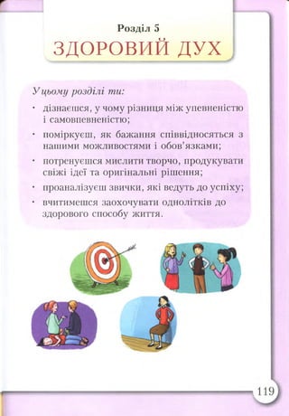 Розділ 5
ЗДОРОВИЙ ДУХ
Уцьому розділі ти:
• дізнаєшся, у чому різниця між упевненістю
і самовпевненістю;
• поміркуєш, як бажання співвідносяться з
нашими можливостями і обов’язками;
• потренуєшся мислити творчо, продукувати
свіжі ідеї та оригінальні рішення;
• проаналізуєш звички, які ведуть до успіху;
• вчитимешся заохочувати однолітків до
здорового способу життя.
 