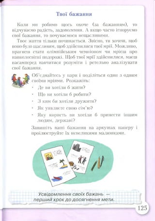 Твої бажання
Коли ми робимо щось охоче (за бажанням), то
відчуваємо радість, задоволення. А якщо часто ігноруємо
свої бажання, то почуваємося нещасливими.
Твоє життя тільки починається. Звісно, ти хочеш, щоб
воно було щасливим, щоб здійснилися твої мрії. Можливо,
прагнеш стати олімпійським чемпіоном чи мрієш про
навколосвітні подорожі. Щоб твої мрії здійснилися, маєш
насамперед навчитися розуміти і ретельно аналізувати
свої бажання.
Об’єднайтесь у пари і поділіться один з одним
своїми мріями. Розкажіть:
• Де ви хотіли б жити?
• Що ви хотіли б робити?
• З ким би хотіли дружити?
• Як уявляєте свою сім’ю?
• Яку користь ви хотіли б принести іншим
людям, державі?
Запишіть ваші бажання на аркушах паперу і
проілюструйте їх невеликими малюнками.
Усвідомлення своїх бажань —
перший крок до досягнення мети.
 