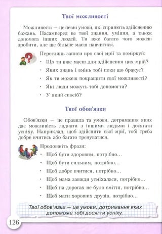 Твої можливості
Можливості —це певні умови, які сприяють здійсненню
бажань. Насамперед це твої знання, уміння, а також
допомога інших людей. Ти вже багато чого можеш
зробити, але ще більше маєш навчитися.
^ Переглянь записи про свої мрії та поміркуй:
• ТІТо ти вже маєш для здійснення цих мрій?
• Яких знань і вмінь тобі поки що бракує?
• Як ти можеш покращити свої можливості?
• Які люди можуть тобі допомогти?
• У який спосіб?
Твої обов’язки
Обов’язки це правила та умови, дотримання яких
дає можливість ладнати з іншими людьми і досягати
успіху. Наприклад, щоб здійснити свої мрії, тобі треба
добре вчитись або багато тренуватися.
Продовжіть фрази:
• Щоб бути здоровим, потрібно...
• Щоб бути сильним, потрібно...
• Щоб добре вчитися, потрібно...
• Щоб мама завжди усміхалася, потрібно...
• Щоб на дорогах не було сміття, потрібно...
• Щоб мати хороших друзів, потрібно...
Твої обов’язки — це умови, дотримання яких
допоможе тобі досягти успіху.
шшяшшяшшшяшяшяшяшшшяяишвишшяяшяшял
 