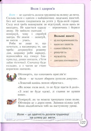 Воля і здоров’я
Воля — це здатність долати труднощі на шляху до мети.
Сильна воля є однією з найцінніших людських якостей.
Без неї важко сподіватися на успіх у будь-якій справі.
Силу волі треба виховувати: не відступай, коли щось не
виходить. Не вдається одразу перепочинь і берися
знову. Не вийшло сьогодні — __
поміркуй, чому і спробуй
завтра. Не знаєш запитуй,
не вмієш — учись.
Роби не лише те, що
хочеться, а насамперед те, що
треба: дотримуйся режиму
дня, щоранку роби зарядку,
відмовляйся від спокус (на­
приклад, довше поспати, з’їсти
зайве тістечко). Спочатку буде
складно, а з часом це стане V_______ _________ _—-'
корисною звичкою.
Обговоріть, що означають прислів’я:
«Воля — це талант збирати зусилля докупи».
«Лежачий камінь мохом обростає».
«Як немає сили волі, то не буде щастя й долі».
«З лежі не буде одежі, зі спання не купиш
коня».
Поміркуй, як ти можеш тренувати свою волю.
Обговори це з дорослими. Запиши кілька ідей.
Вони знадобляться тобі на наступному уроці.
Вольові якості
цілеспрямованість
наполегливість
самостійність
рішучість
мужність
дисциплінованість
Воля — це здатність долати труднощі
на шляху до мети.
 