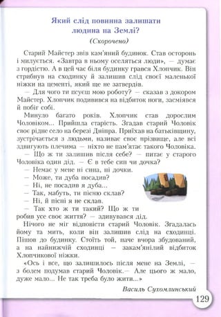 Який слід повинна залишати
людина на Землі?
(Скорочено)
Старий Майстер звів кам’яний будинок. Став осторонь
і милується. «Завтра в ньому оселяться люди», — думає
з гордістю. А в цей час біля будинку грався Хлопчик. Він
стрибнув на сходинку й залишив слід своєї маленької
ніжки на цементі, який ще не затвердів.
— Для чого ти псуєш мою роботу? — сказав з докором
Майстер. Хлопчик подивився на відбиток ноги, засміявся
й побіг собі.
Минуло багато років. Хлопчик став дорослим
Чоловіком... Прийшла старість. Згадав старий Чоловік
своє рідне село на березі Дніпра. Приїхав на батьківщину,
зустрічається з людьми, називає своє прізвище, але всі
здвигують плечима — ніхто не пам’ятає такого Чоловіка.
— Що ж ти залишив після себе? — питає у старого
Чоловіка один дід. — Є в тебе син чи дочка?
— Немає у мене ні сина, ні дочки.
— Може, ти дуба посадив?
— Ні, не посадив я дуба...
— Так, мабуть, ти пісню склав?
— Ні, й пісні я не склав.
— Так хто ж ти такий? Що ж ти
робив усе своє життя? — здивувався дід.
Нічого не міг відповісти старий Чоловік. Згадалась
йому та мить, коли він залишив слід на сходинці.
Пішов до будинку. Стоїть той, наче вчора збудований,
а на найнижчій сходинці — закам’янілий відбиток
Хлопчикової ніжки.
«Ось і все, що залишилось після мене на Землі, —
з болем подумав старий Чоловік,— Але цього ж мало,
дуже мало... Не так треба було жити...»
Василь Сухомлинський
 