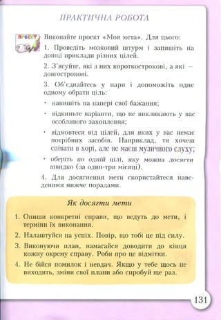 ПРАКТИЧНА РОБОТА
Виконайте проект «Моя мета». Для цього:
1. Проведіть мозковий штурм і запишіть на
дошці приклади різних цілей.
2. З ’ясуйте, які з них короткострокові, а які —
довгострокові.
3. Об’єднайтесь у пари і допоможіть одне
одному обрати ціль:
• напишіть на папері свої бажання;
• відкиньте варіанти, що не викликають у вас
особливого захоплення;
• відмовтеся від цілей, для яких у вас немає
потрібних засобів. Наприклад, ти хочеш
співати в хорі, але не маєш музичного слуху;
• оберіть по одній цілі, яку можна досягти
швидко (за один-три місяці).
4. Для досягнення мети скористайтеся наве­
деними нижче порадами.
Як досягти мети
1. Опиши конкретні справи, що ведуть до мети, і
терміни їх виконання.
2. Налаштуйся на успіх. Повір, що тобі це під силу.
3. Виконуючи план, намагайся доводити до кінця
кожну окрему справу. Роби про це відмітки.
4. Не бійся помилок і невдач. Якщо у тебе щось не
виходить, зміни свої плани або спробуй ще раз.
 