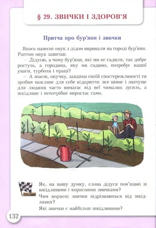 § 29. ЗВ И Ч К И І З Д О Р О В ’Я
Притча про бур’яни і звички
Якось навесні онук з дідом виривали на городі бур’яни.
Раптом онук запитав:
— Дідусю, а чому бур’яни, які ми не садили, так добре
ростуть, а городина, яку ми садимо, потребує нашої
уваги, турботи і праці?
— А знаєш, онучку, завдяки своїй спостережливості ти
зробив важливе для себе відкриття: все цінне і значуще
для людини часто вимагає від неї чималих зусиль, а
шкідливе і непотрібне виростає само.
Як, на вашу думку, слова дідуся пов’язані зі
шкідливими і корисними звичками?
Чим корисні звички відрізняються від шкід­
ливих?
Які звички є найбільш шкідливими?
 