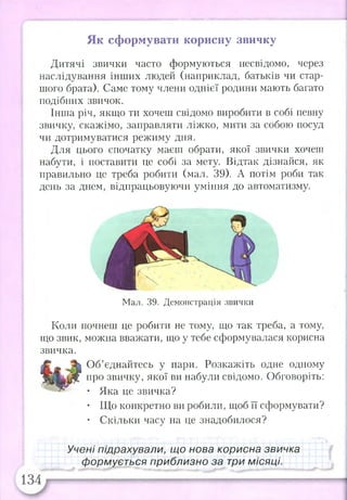 Ёв&веШЯОк тиіЯЬїіі^їїт ~ - - ___. і.**-, - —
Як сформувати корисну звичку
Дитячі звички часто формуються несвідомо, через
наслідування інших людей (наприклад, батьків чи стар­
шого брата). Саме тому члени однієї родини мають багато
подібних звичок.
Інша річ, якщо ти хочеш свідомо виробити в собі певну
звичку, скажімо, заправляти ліжко, мити за собою посуд
чи дотримуватися режиму дня.
Для цього спочатку маєш обрати, якої звички хочеш
набути, і поставити це собі за мету. Відтак дізнайся, як
правильно це треба робити (мал. 39). А потім роби так
день за днем, відпрацьовуючи уміння до автоматизму.
Мал. 39. Демонстрація звички
Коли почнеш це робити не тому, що так треба, а тому,
що звик, можна вважати, що у тебе сформувалася корисна
звичка.
Об’єднайтесь у пари. Розкажіть одне одному
про звичку, якої ви набули свідомо. Обговоріть:
• Яка це звичка?
• Що конкретно ви робили, щоб її сформувати?
• Скільки часу на це знадобилося?
Учені підрахували, що нова корисна звичка
формується приблизно за три місяці.
 