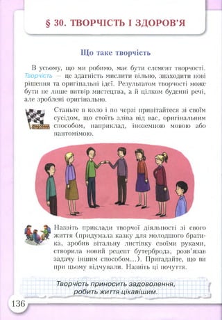 § ЗО. ТВОРЧІСТЬ І З Д О Р О В ’Я
Що таке творчість
В усьому, що ми робимо, має бути елемент творчості.
Творчість — це здатність мислити вільно, знаходити нові
рішення та оригінальні ідеї. Результатом творчості може
бути не лише витвір мистецтва, а й цілком буденні речі,
але зроблені оригінально.
Станьте в коло і по черзі привітайтеся зі своїм
сусідом, що стоїть зліва від вас, оригінальним
способом, наприклад, іноземною мовою або
пантомімою.
Назвіть приклади творчої діяльності зі свого
життя (придумала казку для молодшого брати­
ка, зробив вітальну листівку своїми руками,
створила новий рецепт бутерброда, розв’язав
задачу іншим способом...). Пригадайте, що ви
при цьому відчували. Назвіть ці почуття.
Творчість приносить задоволення,
робить життя цікавішим.
136
 