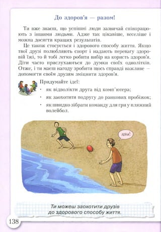 До здоров’я — разом!
Ти вже знаєш, що успішні люди зазвичай співпрацю­
ють з іншими людьми. Адже так цікавіше, веселіше і
можна досягти кращих результатів.
Це також стосується і здорового способу життя. Якщо
твої друзі полюбляють спорт і надають перевагу здоро­
вій їжі, то й тобі легко робити вибір на користь здоров’я.
Діти часто прислухаються до думки своїх однолітків.
Отже, і ти маєш нагоду зробити щось справді важливе —
допомогти своїм друзям зміцнити здоров’я.
Придумайте ідеї:
• як відволікти друга від комп’ютера;
• як заохотити подругу до ранкових пробіжок;
• як швидко зібрати команду для гри у пляжний
волейбол.
Ти можеш заохотити друзів
до здорового способу життя.
138
 