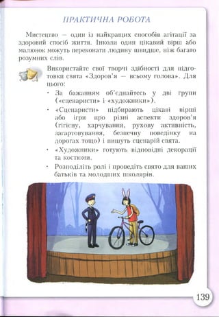ПРАКТИЧНА РОБОТА
Мистецтво — один із найкращих способів агітації за
здоровий спосіб життя. Інколи один цікавий вірш або
малюнок можуть переконати людину швидше, ніж багато
розумних слів.
а Використайте свої творчі здібності для підго­
товки свята «Здоров’я — всьому голова». Для
цього:
• За бажанням об’єднайтесь у дві групи
(«сценаристи» і «художники»),
• «Сценаристи» підбирають цікаві вірші
або ігри про різні аспекти здоров’я
(гігієну, харчування, рухову активність,
загартовування, безпечну поведінку на
дорогах тощо) і пишуть сценарій свята.
• «Художники» готують відповідні декорації
та костюми.
• Розподіліть ролі і проведіть свято для ваших
батьків та молодших школярів.
 