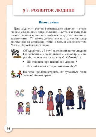 § 3. РОЗВИТОК л ю д и н и
Вікові зміни
День за днем ти ростеш і розвиваєшся фізично — стаєш
вищим, сильнішим і витривалішим. Взуття, яке купували
навесні, восени може стати затісним, а куртка і штани —
закороткими. Ти також дорослішаєш, з друзями тепер
спілкуєшся на серйозніші теми, а батьки довіряють тобі
більше відповідальних справ.
Об’єднайтесь у 5 груп за етапами життя людини
(«немовлята», «дошкільнята», «школярі», «до­
рослі», «люди похилого віку»). Обговоріть:
• Що свідчить про певний вік людини?
• Чим займаються люди кожного віку?
По черзі продемонструйте, як рухаються люди
заданої вікової групи.
№
14
 