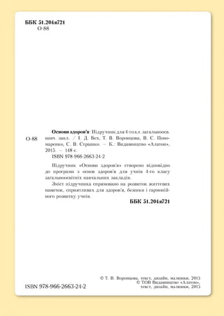 ББК 51.204я721
0-88
Основи здоров’я: Підручник для 4-го кл. загальноосв.
0 -8 8 навч. закл. I. Д. Бех, Т. В. Воронцова, В. С. Поно­
маренко, С. В. Страшко. — К.: Видавництво «Алатон»,
2015. - 148 с.
КВЫ 978-966-2663-24-2
Підручник «Основи здоров’я» створено відповідно
до програми з основ здоров’я для учнів 4-го класу
загальноосвітніх навчальних закладів.
Зміст підручника спрямовано на розвиток життєвих
навичок, сприятливих для здоров’я, безпеки і гармоній­
ного розвитку учнів.
ББК 51.204я721
© Т. В. Воронцова, текст, дизайн, малюнки, 2015
© ТОВ Видавництво «Алатон»,
IS B N 9 7 8 -9 6 6 -2 6 6 3 -2 4 -2 текст, дизайн, малюнки, 2015
 