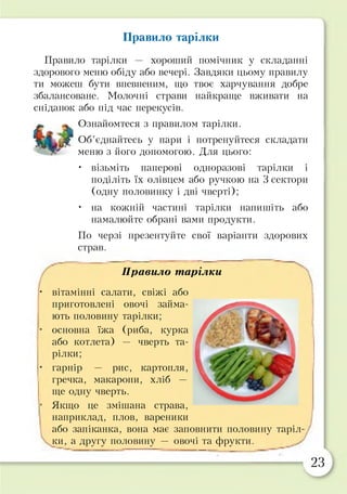 Правило тарілки
Правило тарілки — хороший помічник у складанні
здорового меню обіду або вечері. Завдяки цьому правилу
ти можеш бути впевненим, що твоє харчування добре
збалансоване. Молочні страви найкраще вживати на
сніданок або під час перекусів.
Ознайомтеся з правилом тарілки.
Об’єднайтесь у пари і потренуйтеся складати
меню з його допомогою. Для цього:
• візьміть паперові одноразові тарілки і
поділіть їх олівцем або ручкою на 3 сектори
(одну половинку і дві чверті);
• на кожній частині тарілки напишіть або
намалюйте обрані вами продукти.
По черзі презентуйте свої варіанти здорових
страв.
Правило тарілки

■ вітамінні салати, свіжі або
приготовлені овочі займа­
ють половину тарілки;
• основна їжа (риба, курка
або котлета) — чверть та­
рілки;
• гарнір — рис, картопля,
гречка, макарони, хліб —
ще одну чверть.
• Якщо це змішана страва,
наприклад, плов, вареники
або запіканка, вона має заповнити половину таріл­
ки, а другу половину — овочі та фрукти.
23
 