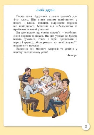 Любі друзі!
Перед вами підручник з основ здоров’я для
4-го класу. Він стане вашим помічником у
школі і вдома, навчить відрізняти корисне
від шкідливого, безпечне від небезпечного та
приймати зважені рішення.
Ви вже знаєте, що уроки здоров’я — особливі.
Вони корисні та цікаві. На цих уроках ви будете
багато рухатися, грати в ігри, працювати в
парах і групах, обговорювати життєві ситуації і
виконувати проекти.
Бажаємо вам міцного здоров’я та успіхів у
новому навчальному році!
Автори
З
 