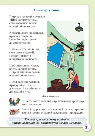 Горе-гартування
Петрик в книжці прочитав:
«Щоб загартуватись,
слід холодною водою
вранці обливатись».
Хлопець довго не вагався,
проявив старання,
і негайно приступив
до загартування.
Вікна настіж відчинив,
(хоч зима надворі),
і зубами цокотів
в шортах в коридорі.
Щоб підсилити ефект,
вмить загартуватись,
Петрик вирішив водою
в ванні обливатись.
Після горе-гартування, —
правду ніде діти, —
довелось гірку мікстуру
дві неділі пити.
Леся Вознюк
По черзі дайте поради Петрикові щодо процедур
загартовування.
у Разом із дорослими склади свій план загартову­
вання і щодня виконуй заплановані процедури.
Рухливі ігри на свіжому повітрі —
1найкращі процедури загартовування для ішколярів.
31
 